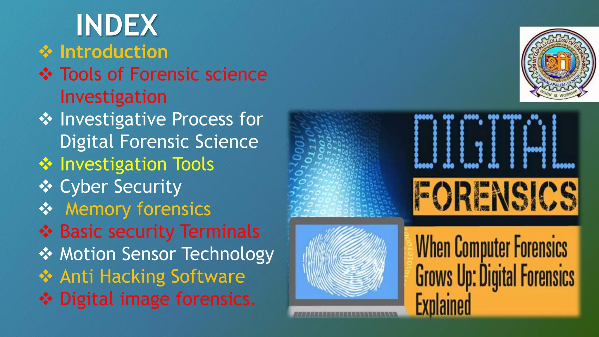  Introduction
 Tools of Forensic science
Investigation
 Investigative Process for
Digital Forensic Science
 Investigation Tools
 Cyber Security
 Memory forensics
 Basic security Terminals
 Motion Sensor Technology
 Anti Hacking Software
 Digital image forensics.
INDEX
 