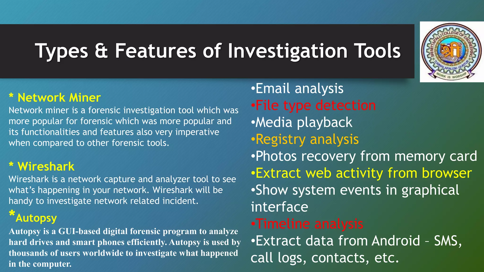 Types & Features of Investigation Tools
* Network Miner
Network miner is a forensic investigation tool which was
more popular for forensic which was more popular and
its functionalities and features also very imperative
when compared to other forensic tools.
* Wireshark
Wireshark is a network capture and analyzer tool to see
what’s happening in your network. Wireshark will be
handy to investigate network related incident.
*Autopsy
Autopsy is a GUI-based digital forensic program to analyze
hard drives and smart phones efficiently. Autopsy is used by
thousands of users worldwide to investigate what happened
in the computer.
•Email analysis
•File type detection
•Media playback
•Registry analysis
•Photos recovery from memory card
•Extract web activity from browser
•Show system events in graphical
interface
•Timeline analysis
•Extract data from Android – SMS,
call logs, contacts, etc.
 