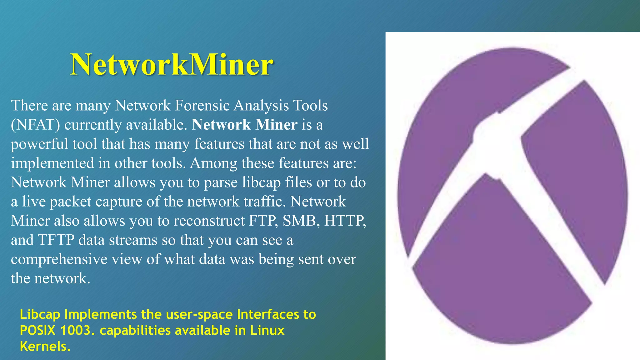 There are many Network Forensic Analysis Tools
(NFAT) currently available. Network Miner is a
powerful tool that has many features that are not as well
implemented in other tools. Among these features are:
Network Miner allows you to parse libcap files or to do
a live packet capture of the network traffic. Network
Miner also allows you to reconstruct FTP, SMB, HTTP,
and TFTP data streams so that you can see a
comprehensive view of what data was being sent over
the network.
NetworkMiner
Libcap Implements the user-space Interfaces to
POSIX 1003. capabilities available in Linux
Kernels.
 