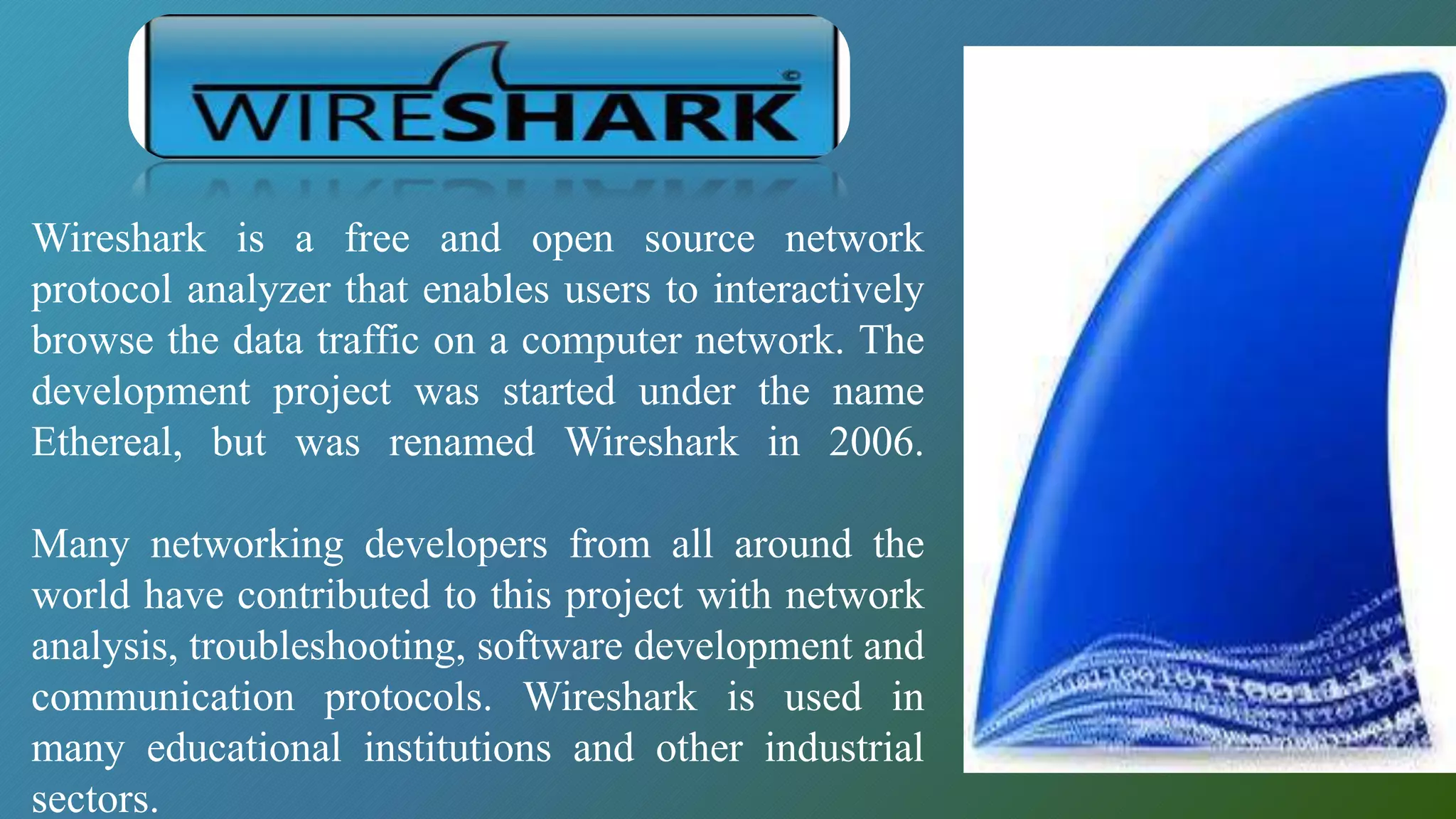 Wireshark is a free and open source network
protocol analyzer that enables users to interactively
browse the data traffic on a computer network. The
development project was started under the name
Ethereal, but was renamed Wireshark in 2006.
Many networking developers from all around the
world have contributed to this project with network
analysis, troubleshooting, software development and
communication protocols. Wireshark is used in
many educational institutions and other industrial
sectors.
 
