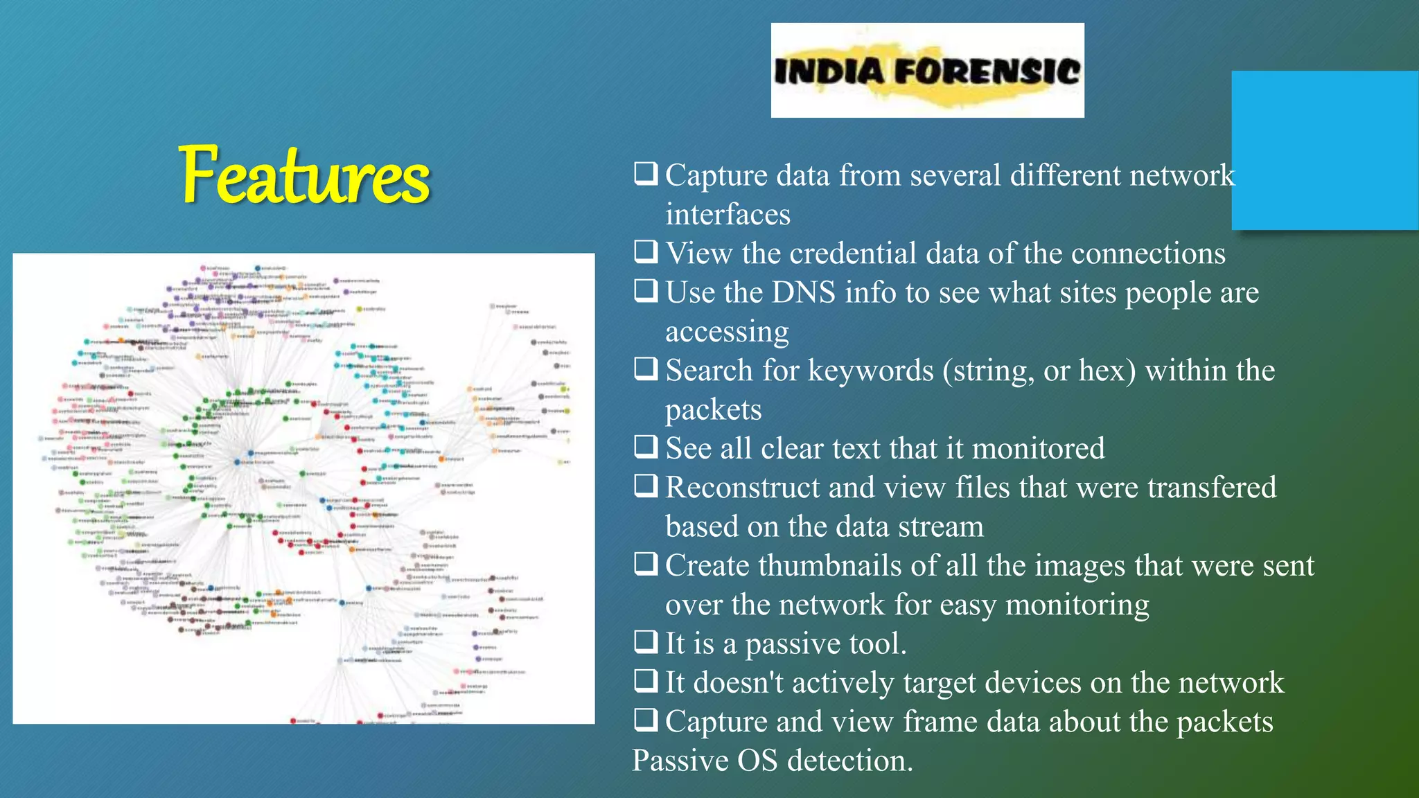 Capture data from several different network
interfaces
View the credential data of the connections
Use the DNS info to see what sites people are
accessing
Search for keywords (string, or hex) within the
packets
See all clear text that it monitored
Reconstruct and view files that were transfered
based on the data stream
Create thumbnails of all the images that were sent
over the network for easy monitoring
It is a passive tool.
It doesn't actively target devices on the network
Capture and view frame data about the packets
Passive OS detection.
Features
 