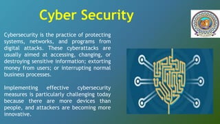 Cybersecurity is the practice of protecting
systems, networks, and programs from
digital attacks. These cyberattacks are
usually aimed at accessing, changing, or
destroying sensitive information; extorting
money from users; or interrupting normal
business processes.
Implementing effective cybersecurity
measures is particularly challenging today
because there are more devices than
people, and attackers are becoming more
innovative.
Cyber Security
 