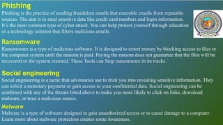 Phishing
Phishing is the practice of sending fraudulent emails that resemble emails from reputable
sources. The aim is to steal sensitive data like credit card numbers and login information.
It’s the most common type of cyber attack. You can help protect yourself through education
or a technology solution that filters malicious emails.
Ransomware
Ransomware is a type of malicious software. It is designed to extort money by blocking access to files or
the computer system until the ransom is paid. Paying the ransom does not guarantee that the files will be
recovered or the system restored. These Tools can Stop ransomware in its tracks .
Social engineering
Social engineering is a tactic that adversaries use to trick you into revealing sensitive information. They
can solicit a monetary payment or gain access to your confidential data. Social engineering can be
combined with any of the threats listed above to make you more likely to click on links, download
malware, or trust a malicious source.
Malware
Malware is a type of software designed to gain unauthorized access or to cause damage to a computer.
Learn more about malware protection creates some Awareness.
 
