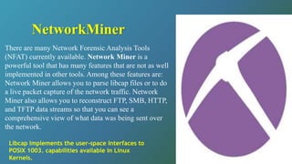 There are many Network Forensic Analysis Tools
(NFAT) currently available. Network Miner is a
powerful tool that has many features that are not as well
implemented in other tools. Among these features are:
Network Miner allows you to parse libcap files or to do
a live packet capture of the network traffic. Network
Miner also allows you to reconstruct FTP, SMB, HTTP,
and TFTP data streams so that you can see a
comprehensive view of what data was being sent over
the network.
NetworkMiner
Libcap Implements the user-space Interfaces to
POSIX 1003. capabilities available in Linux
Kernels.
 