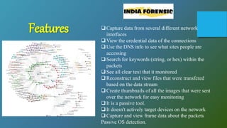 Capture data from several different network
interfaces
View the credential data of the connections
Use the DNS info to see what sites people are
accessing
Search for keywords (string, or hex) within the
packets
See all clear text that it monitored
Reconstruct and view files that were transfered
based on the data stream
Create thumbnails of all the images that were sent
over the network for easy monitoring
It is a passive tool.
It doesn't actively target devices on the network
Capture and view frame data about the packets
Passive OS detection.
Features
 