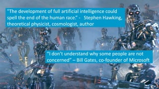 "The development of full artificial intelligence could
spell the end of the human race.” - Stephen Hawking,
theoretical physicist, cosmologist, author
“I don’t understand why some people are not
concerned” – Bill Gates, co-founder of Microsoft
 