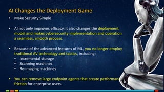 • Make Security Simple
• AI not only improves efficacy, it also changes the deployment
model and makes cybersecurity implementation and operation
a seamless, smooth process.
• Because of the advanced features of ML, you no longer employ
traditional AV technology and tactics, including:
• Incremental storage
• Scanning machines
• Re-imaging machines
• You can remove large endpoint agents that create performance
friction for enterprise users.
AI Changes the Deployment Game
 
