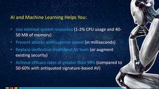 • Use minimal system resources (1-2% CPU usage and 40-
50 MB of memory)
• Prevent attacks with superior speed (in milliseconds)
• Replace ineffective traditional AV tools (or augment
existing security)
• Achieve efficacy rates of greater than 99% (compared to
50-60% with antiquated signature-based AV)
AI and Machine Learning Helps You:
 