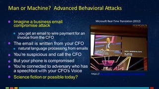 Man or Machine? Advanced Behavioral Attacks
Imagine a business email
compromise attack
you get an email to wire payment for an
invoice from the CFO
The email is written from your CFO
natural language processing from emails
You’re suspicious and call the CFO
But your phone is compromised
You’re connected to adversary who has
a speechbot with your CFO’s Voice
Science fiction or possible today?
https://www.youtube.com/watch?v=Nu-nlQqFCKg
Microsoft Real-Time Translation (2012)
 