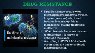 DRUG RESISTANCE
 Drug Resistance occurs when
microorganisms (bacteria, viruses,
fungi or parasites) adapt and
become less susceptible to
medications, making treatments
ineffective.
 When bacteria becomes resistant
to drugs then it is known as
antibiotic resistance.
 According to WHO, 7 lakhs death
occurs annually due to antibiotic
resistant infection.
 