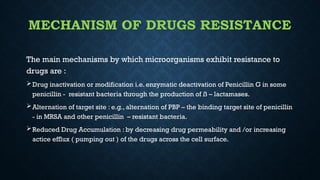 MECHANISM OF DRUGS RESISTANCE
The main mechanisms by which microorganisms exhibit resistance to
drugs are :
Drug inactivation or modification i.e. enzymatic deactivation of Penicillin G in some
penicillin - resistant bacteria through the production of ß – lactamases.
Alternation of target site : e.g., alternation of PBP – the binding target site of penicillin
- in MRSA and other penicillin – resistant bacteria.
Reduced Drug Accumulation : by decreasing drug permeability and /or increasing
actice efflux ( pumping out ) of the drugs across the cell surface.
 