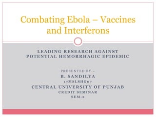 LEADING RESEARCH AGAINST
POTENTIAL HEMORRHAGIC EPIDEMIC
P R E S E N T E D B Y –
B. SANDILYA
1 7 M S L S H G 0 7
CENTRAL UNIVERSITY OF PUNJAB
C R E D I T S E M I N A R
S E M - 2
Combating Ebola – Vaccines
and Interferons
 