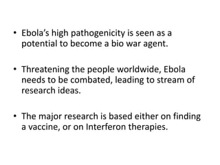 • Ebola’s high pathogenicity is seen as a
potential to become a bio war agent.
• Threatening the people worldwide, Ebola
needs to be combated, leading to stream of
research ideas.
• The major research is based either on finding
a vaccine, or on Interferon therapies.
 