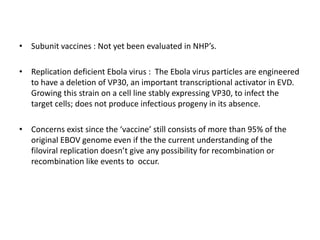 • Subunit vaccines : Not yet been evaluated in NHP’s.
• Replication deficient Ebola virus : The Ebola virus particles are engineered
to have a deletion of VP30, an important transcriptional activator in EVD.
Growing this strain on a cell line stably expressing VP30, to infect the
target cells; does not produce infectious progeny in its absence.
• Concerns exist since the ‘vaccine’ still consists of more than 95% of the
original EBOV genome even if the the current understanding of the
filoviral replication doesn’t give any possibility for recombination or
recombination like events to occur.
 