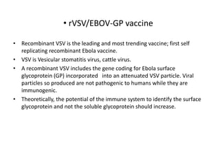 • rVSV/EBOV-GP vaccine
• Recombinant VSV is the leading and most trending vaccine; first self
replicating recombinant Ebola vaccine.
• VSV is Vesicular stomatitis virus, cattle virus.
• A recombinant VSV includes the gene coding for Ebola surface
glycoprotein (GP) incorporated into an attenuated VSV particle. Viral
particles so produced are not pathogenic to humans while they are
immunogenic.
• Theoretically, the potential of the immune system to identify the surface
glycoprotein and not the soluble glycoprotein should increase.
 