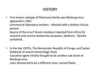 HISTORY
• First known subtype of Filoviruses family was Marburg virus
appeared in 1967.
Commercial laboratory workers - infected with a distinct clinical
picture.
Source of the virus? Green monkeys imported from Africa for
research and vaccine production purposes. Epidemic - Quickly
contained.
• In the late 1970’s, The Democratic Republic of Congo, and Sudan.
Outbreak of severe hemorrhagic fever.
Causative agent initially thought to be another sub strain of
Marburg virus.
Later discovered to be a different virus; named Ebola.
 