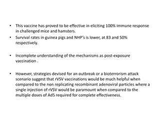 • This vaccine has proved to be effective in eliciting 100% immune response
in challenged mice and hamsters.
• Survival rates in guinea pigs and NHP’s is lower, at 83 and 50%
respectively.
• Incomplete understanding of the mechanisms as post-exposure
vaccination .
• However, strategies devised for an outbreak or a bioterrorism attack
scenario suggest that rVSV vaccinations would be much helpful when
compared to the non replicating recombinant adenoviral particles where a
single injection of rVSV would be paramount when compared to the
multiple doses of Ad5 required for complete effectiveness.
 