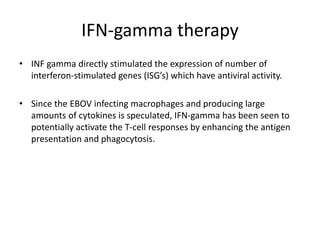 IFN-gamma therapy
• INF gamma directly stimulated the expression of number of
interferon-stimulated genes (ISG’s) which have antiviral activity.
• Since the EBOV infecting macrophages and producing large
amounts of cytokines is speculated, IFN-gamma has been seen to
potentially activate the T-cell responses by enhancing the antigen
presentation and phagocytosis.
 