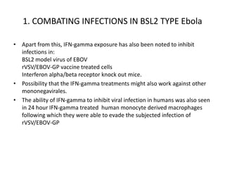 1. COMBATING INFECTIONS IN BSL2 TYPE Ebola
• Apart from this, IFN-gamma exposure has also been noted to inhibit
infections in:
BSL2 model virus of EBOV
rVSV/EBOV-GP vaccine treated cells
Interferon alpha/beta receptor knock out mice.
• Possibility that the IFN-gamma treatments might also work against other
mononegavirales.
• The ability of IFN-gamma to inhibit viral infection in humans was also seen
in 24 hour IFN-gamma treated human monocyte derived macrophages
following which they were able to evade the subjected infection of
rVSV/EBOV-GP
 