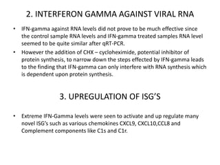 2. INTERFERON GAMMA AGAINST VIRAL RNA
• IFN-gamma against RNA levels did not prove to be much effective since
the control sample RNA levels and IFN-gamma treated samples RNA level
seemed to be quite similar after qRT-PCR.
• However the addition of CHX – cycloheximide, potential inhibitor of
protein synthesis, to narrow down the steps effected by IFN-gamma leads
to the finding that IFN-gamma can only interfere with RNA synthesis which
is dependent upon protein synthesis.
3. UPREGULATION OF ISG’S
• Extreme IFN-Gamma levels were seen to activate and up regulate many
novel ISG’s such as various chemokines CXCL9, CXCL10,CCL8 and
Complement components like C1s and C1r.
 