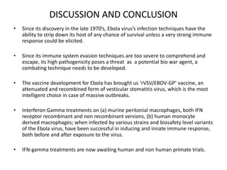 DISCUSSION AND CONCLUSION
• Since its discovery in the late 1970’s, Ebola virus’s infection techniques have the
ability to strip down its host of any chance of survival unless a very strong immune
response could be elicited.
• Since its immune system evasion techniques are too severe to comprehend and
escape, its high pathogenicity poses a threat as a potential bio war agent, a
combating technique needs to be developed.
• The vaccine development for Ebola has brought us ‘rVSV/EBOV-GP’ vaccine, an
attenuated and recombined form of vesticular stomatitis virus, which is the most
intelligent choice in case of massive outbreaks.
• Interferon Gamma treatments on (a) murine peritonial macrophages, both IFN
receptor recombinant and non recombinant versions, (b) human monocyte
derived macrophages; when infected by various strains and biosafety level variants
of the Ebola virus, have been successful in inducing and innate immune response,
both before and after exposure to the virus.
• IFN-gamma treatments are now awaiting human and non human primate trials.
 