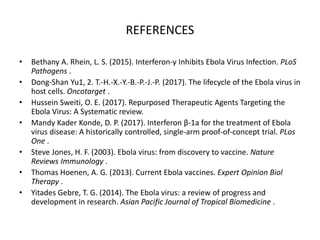 REFERENCES
• Bethany A. Rhein, L. S. (2015). Interferon-γ Inhibits Ebola Virus Infection. PLoS
Pathogens .
• Dong-Shan Yu1, 2. T.-H.-X.-Y.-B.-P.-J.-P. (2017). The lifecycle of the Ebola virus in
host cells. Oncotarget .
• Hussein Sweiti, O. E. (2017). Repurposed Therapeutic Agents Targeting the
Ebola Virus: A Systematic review.
• Mandy Kader Konde, D. P. (2017). Interferon β-1a for the treatment of Ebola
virus disease: A historically controlled, single-arm proof-of-concept trial. PLos
One .
• Steve Jones, H. F. (2003). Ebola virus: from discovery to vaccine. Nature
Reviews Immunology .
• Thomas Hoenen, A. G. (2013). Current Ebola vaccines. Expert Opinion Biol
Therapy .
• Yitades Gebre, T. G. (2014). The Ebola virus: a review of progress and
development in research. Asian Pacific Journal of Tropical Biomedicine .
 