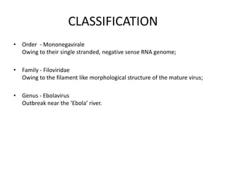 CLASSIFICATION
• Order - Mononegavirale
Owing to their single stranded, negative sense RNA genome;
• Family - Filoviridae
Owing to the filament like morphological structure of the mature virus;
• Genus - Ebolavirus
Outbreak near the ‘Ebola’ river.
 