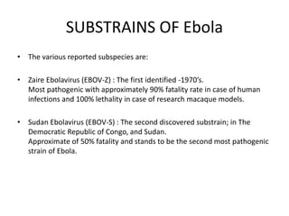 SUBSTRAINS OF Ebola
• The various reported subspecies are:
• Zaire Ebolavirus (EBOV-Z) : The first identified -1970’s.
Most pathogenic with approximately 90% fatality rate in case of human
infections and 100% lethality in case of research macaque models.
• Sudan Ebolavirus (EBOV-S) : The second discovered substrain; in The
Democratic Republic of Congo, and Sudan.
Approximate of 50% fatality and stands to be the second most pathogenic
strain of Ebola.
 