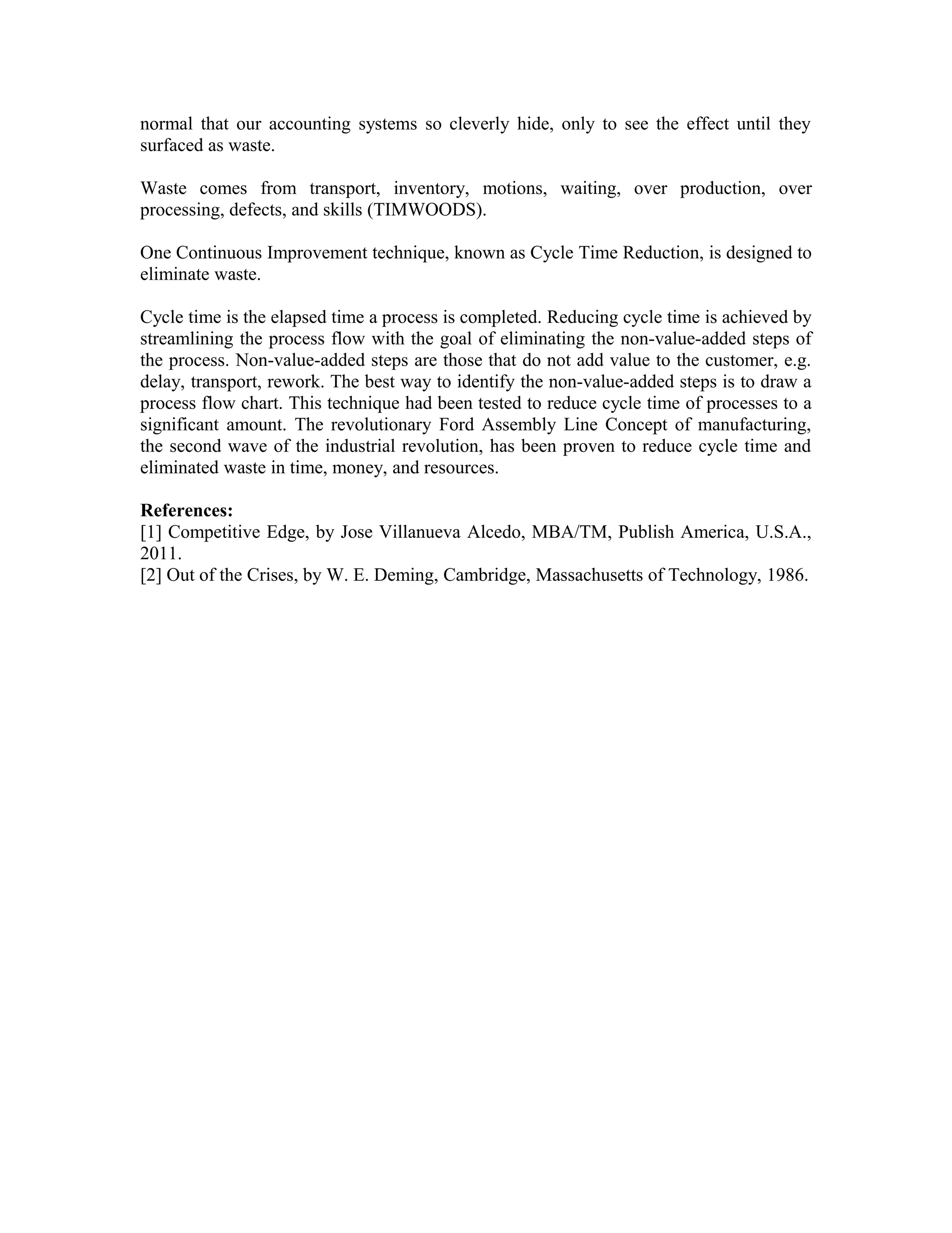 normal that our accounting systems so cleverly hide, only to see the effect until they
surfaced as waste.
Waste comes from transport, inventory, motions, waiting, over production, over
processing, defects, and skills (TIMWOODS).
One Continuous Improvement technique, known as Cycle Time Reduction, is designed to
eliminate waste.
Cycle time is the elapsed time a process is completed. Reducing cycle time is achieved by
streamlining the process flow with the goal of eliminating the non-value-added steps of
the process. Non-value-added steps are those that do not add value to the customer, e.g.
delay, transport, rework. The best way to identify the non-value-added steps is to draw a
process flow chart. This technique had been tested to reduce cycle time of processes to a
significant amount. The revolutionary Ford Assembly Line Concept of manufacturing,
the second wave of the industrial revolution, has been proven to reduce cycle time and
eliminated waste in time, money, and resources.
References:
[1] Competitive Edge, by Jose Villanueva Alcedo, MBA/TM, Publish America, U.S.A.,
2011.
[2] Out of the Crises, by W. E. Deming, Cambridge, Massachusetts of Technology, 1986.
 