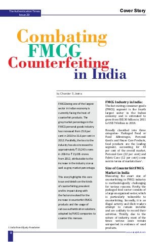 www.aspaglobal.com
8
The Authentication Times
Issue 29
Cover Story
FMCG Industry in India:
The fast moving consumer goods
(FMCG) segment is the fourth
largest sector in the Indian
economy and is estimated to
grow from US$ 30 billion in 2011
to US$ 74 billion in 2018.
Broadly classified into three
categories- Packaged Food or
Food &Beverages, Personal
Goods and House Care Products,
food products are the leading
segment, accounting for 43
per cent of the overall market.
Personal Care (22 per cent) and
Fabric Care (12 per cent) come
next in terms of market share1
.
Size of Counterfeit FMCG
Market in India
Measuring the exact size of
counterfeiting in FMCG industry
is methodologically challenging
for various reasons. Firstly, the
packaged food sector consists of
a large unorganised sector, which
is particularly vulnerable to
counterfeiting. Secondly, it is an
illegal activity and illicit traders
attempt to remain invisible
and are unlikely to record their
activities. Thirdly, due to the
nature of industry, most of the
times various cases remain
unreported in evidence of used
products.
by Chander S Jeena
1. India Brand Equity Foundation
FMCG being one of the largest
sector in Indian economy is
currently facing the heat of
counterfeit products. The
grey market percentage in the
FMCG-personal goods industry
has increased from 25.9 per
cent in 2010 to 31.6 per cent in
2012. Parallelly, the loss to the
industry has also increased to
approximately ` 19,243 crores
in 2014 to ` 15,035 crores
from 2012, attributable to the
increase in the industry size as
well as grey market percentage.
This story highlights this core
issue and details on the kinds
of counterfeiting prevalent
and its impact along with
the factors involved for the
increase in counterfeit FMCG
products and the usage of
various authentication solutions
adopted by FMCG companies to
counter this menace.
Combating
in India
Counterfeiting
FMCG
 