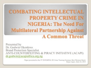 COMBATING INTELLECTUAL
          PROPERTY CRIME IN
         NIGERIA: The Need For
  Multilateral Partnership Against
                A Common Threat
Presented by
Dr. Godwin Okonkwo
Brand Protection Specialist
ANTI-COUNTERFEITING & PIRACY INITIATIVE (ACAPI)
dr.godwin@acapiafrica.org.ng
           Paper presented to the 9th INTERPOL IP Crime Training Seminar, Best Western Hotel,
                                                                   Ikeja, Lagos. June 22, 2011
 