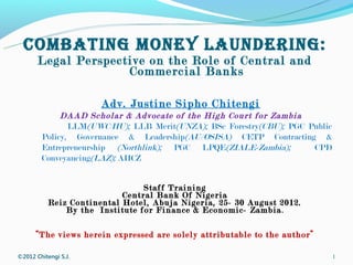 COMBATING MONEY LAUNDERING:
       Legal Perspective on the Role of Central and
                     Commercial Banks

                       Adv. Justine Sipho Chitengi
             DAAD Scholar & Advocate of the High Court for Zambia
               LLM(UWC/HU); LLB Merit(UNZA); BSc Forestry(CBU); PGC Public
        Policy, Governance & Leadership(AU//OSISA) CETP Contracting &
        Entrepreneurship (Northlink); PGC LPQE(ZIALE-Zambia);        CPD
        Conveyancing(LAZ); AHCZ


                                 Staff Training
                            Central Bank Of Nigeria
           Reiz Continental Hotel, Abuja Nigeria, 25- 30 August 2012.
               By the Institute for Finance & Economic- Zambia .

      “The views herein expressed are solely attributable to the author”

©2012 Chitengi S.J.                                                          1
 