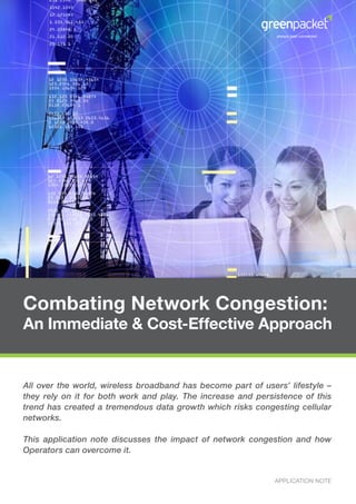 Combating Network Congestion:
An Immediate & Cost-Effective Approach


All over the world, wireless broadband has become part of users’ lifestyle –
they rely on it for both work and play. The increase and persistence of this
trend has created a tremendous data growth which risks congesting cellular
networks.

This application note discusses the impact of network congestion and how
Operators can overcome it.


                                                              APPLICATION NOTE
 