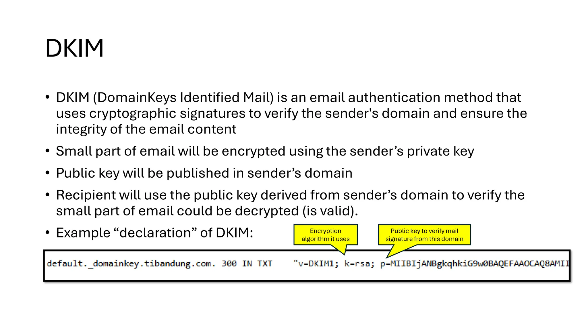 DKIM
• DKIM (DomainKeys Identified Mail) is an email authentication method that
uses cryptographic signatures to verify the sender's domain and ensure the
integrity of the email content
• Small part of email will be encrypted using the sender’s private key
• Public key will be published in sender’s domain
• Recipient will use the public key derived from sender’s domain to verify the
small part of email could be decrypted (is valid).
• Example “declaration” of DKIM: Encryption
algorithm it uses
Public key to verify mail
signature from this domain
 