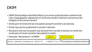 DKIM
• DKIM (DomainKeys Identified Mail) is an email authentication method that
uses cryptographic signatures to verify the sender's domain and ensure the
integrity of the email content
• Small part of email will be encrypted using the sender’s private key
• Public key will be published in sender’s domain
• Recipient will use the public key derived from sender’s domain to verify the
small part of email could be decrypted (is valid).
• Example “declaration” of DKIM: Encryption
algorithm it uses
Public key to verify mail
signature from this domain
 