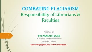 COMBATING PLAGIARISM
Responsibility of Librarians &
Faculties
Presented by:
OM PRAKASH SAINI
Ph.D. Scholar cum Assistant Librarian
DLIS, BBAU, Lucknow.
Email: omsays@gmail.com, Contact: 8726948926…
1
 