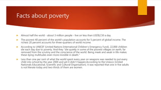 Facts about poverty
 Almost half the world - about 3 million people - live on less than USD$2.50 a day.
 The poorest 40 percent of the world's population accounts for 5 percent of global income. The
richest 20 percent accounts for three-quarters of world income.
 According to UNICEF (United Nations International Children's Emergency Fund), 22,000 children
die each day due to poverty. And they "die quietly in some of the poorest villages on earth, far
removed from the scrutiny and the conscience of the world. Being meek and weak in life makes
these dying multitudes even more invisible in death."
 Less than one per cent of what the world spent every year on weapons was needed to put every
child into school by the year 2000 and yet it didn't happen.According to the Unesco (United
Nationals Educational, Scientific and Cultural Organisation), it was reported that one in five adults
is not literate today and two-thirds of them are women.
 