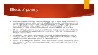Effects of poverty
 Widespread diseases and hunger - One third of deaths, some 18 million people a year or 50,000
per day, are due to poverty-related causes: in total 270 million people, most of them women and
children, have died as a result of poverty since 1990. According to the World Health Organization,
hunger and malnutrition are the single gravest threats to the world's public health and
malnutrition is by far the biggest contributor to child mortality, present in half of all cases.
 Illiteracy - In the US educational system, these children are at a higher risk than other children for
retention in their grade, special placements during the school's hours and even not completing
their high school education.
 Homelessness - Slum-dwellers, who make up a third of the world's urban population, live in a
poverty no better, if not worse, than rural people, who are the traditional focus of the poverty in
the developing world, according to a report by the United Nations.
 Violence - 51% of fifth graders from New Orleans (median income for a household: $27,133) have
been found to be victims of violence, compared to 32% in Washington, DC (mean income for a
household: $40,127).
 