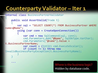 internal class BusinessPartnerValidator
{
public void AssertValid(Trade t)
{
var sql = "SELECT COUNT(*) FROM BusinessPartner WHERE
name=@Name";
using (var conn = CreateOpenConnection())
{
var cmd = new SqlCommand(sql, conn);
cmd.Parameters.Add("@Name", SqlDbType.VarChar);
cmd.Parameters["@name"].Value =
t.BusinessPartnerName;
var count = (Int32) cmd.ExecuteScalar();
if (count != 1) throw new
InvalidBusinessPartyException(t.BusinessPartyName);
}
}
...
Where is the business logic?
Hidden by database code.
 
