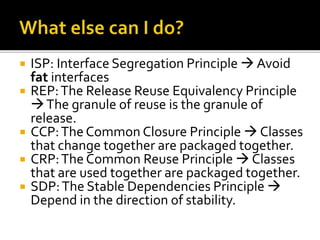  ISP: Interface Segregation Principle  Avoid
fat interfaces
 REP:The Release Reuse Equivalency Principle
The granule of reuse is the granule of
release.
 CCP:The Common Closure Principle  Classes
that change together are packaged together.
 CRP:The Common Reuse Principle  Classes
that are used together are packaged together.
 SDP:The Stable Dependencies Principle 
Depend in the direction of stability.
 