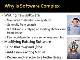  Writing new software
 Mandated to develop new systems
 Generally from scratch
 But still mostly relying on existing libraries and
frameworks
 Real-world problems are sometimes complex
 Modifying Existing Software
 Find that ‘bug’ and ‘fix’ it
 Add a new exciting feature
 Review and refactor to a better design
 