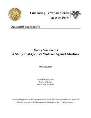 Combating Terrorism Center 
                                                        at West Point 
                       

Occasional Paper Series 
                                             

 

                                             

                                                 

                   Deadly Vanguards: 
    A Study of al‐Qa’ida’s Violence Against Muslims 
                                                 
                                                 

                                         December 2009 

 

 

                                    Scott Helfstein, Ph.D. 
                                      Nassir Abdullah 
                                    Muhammad al‐Obaidi 
                                                

                                                 

                                                 

    The views expressed in this report are the authors’ and do not reflect those of the U.S. 
             Military Academy, the Department of Defense, or the U.S. Government. 
 