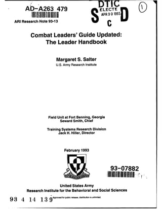 AD-A263 479 DT CLE>TEL.ECTE '
II'APR3019930
ARI Research Note 93-13 C
Combat Leaders' Guide Updated:
The Leader Handbook
Margaret S. Salter
U.S. Army Research Institute
Field Unit at Fort Benning, Georgia
Seward Smith, Chief
Training Systems Research Division
Jack H. Hiller, Director
February 1993
93-07882
United States Army
Research Institute for the Behavioral and Social Sciences
9 3 4 14 13 9Approved for public release; distribution is unlimited.
 