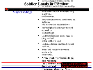 •

Increased capabilities continue to
increase physical burdens.
Fit Soldiers are easily exhausted by

Soldier Loads in Combat
•
Major Findings

Task Force Devil, CTF82

•
•
•
•
•

•

their modern loads while operating
in extreme
environments.
Body armor needs to continue to be
lightened
and made much more flexible.
More emphasis and study needed
on modern
load carriage.
Unit transportation assets need to
carry the bulk
of the Soldier’s load.
Units need more small unit ground
vehicles.
Small unit robot development
needs to be
accelerated.

Army level effort needs to go
into reducing
the Combat Load through FOR ARMY
CENTER
doctrine and
LESSONS LEARNED
equipment changes. Needs

 