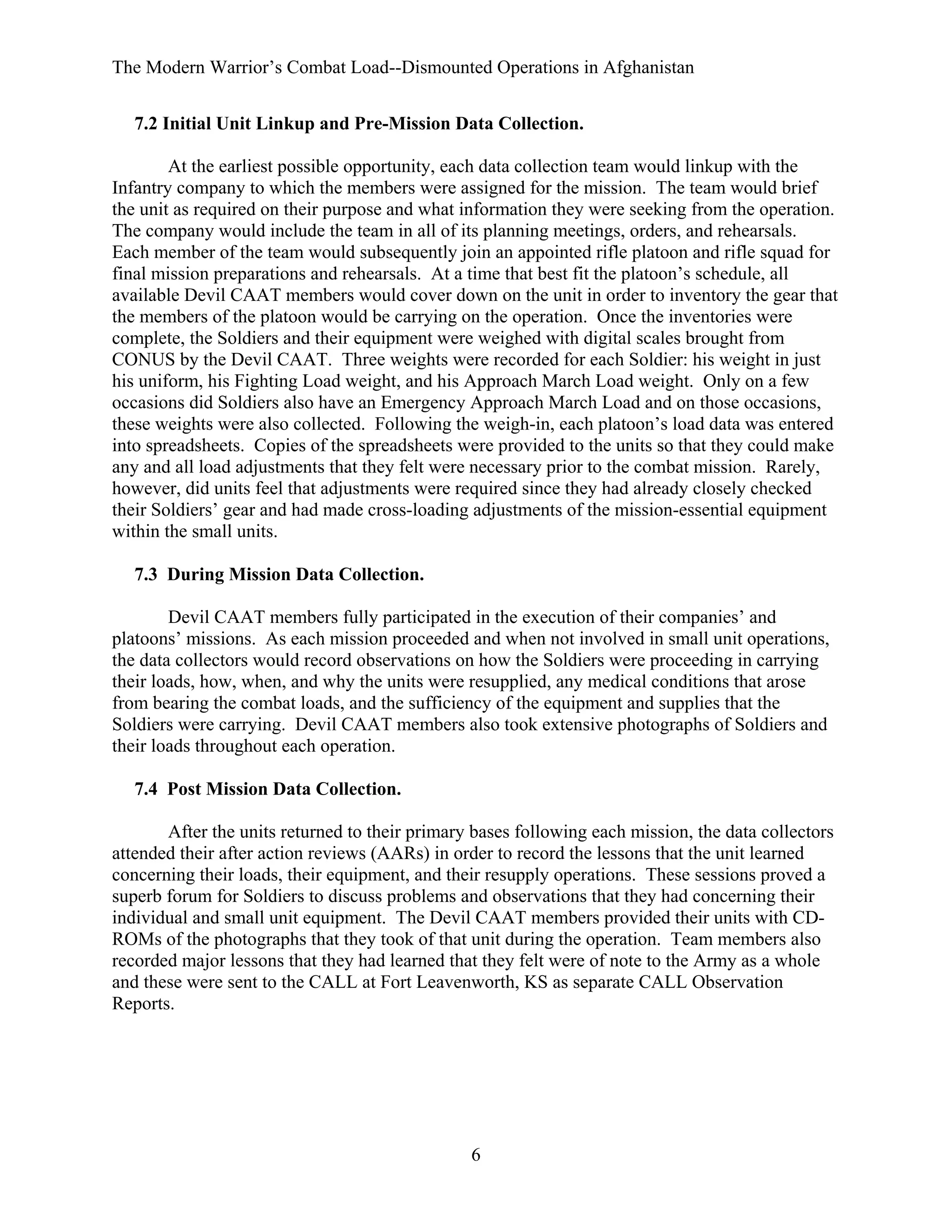 The Modern Warrior’s Combat Load--Dismounted Operations in Afghanistan
7.2 Initial Unit Linkup and Pre-Mission Data Collection.
At the earliest possible opportunity, each data collection team would linkup with the
Infantry company to which the members were assigned for the mission. The team would brief
the unit as required on their purpose and what information they were seeking from the operation.
The company would include the team in all of its planning meetings, orders, and rehearsals.
Each member of the team would subsequently join an appointed rifle platoon and rifle squad for
final mission preparations and rehearsals. At a time that best fit the platoon’s schedule, all
available Devil CAAT members would cover down on the unit in order to inventory the gear that
the members of the platoon would be carrying on the operation. Once the inventories were
complete, the Soldiers and their equipment were weighed with digital scales brought from
CONUS by the Devil CAAT. Three weights were recorded for each Soldier: his weight in just
his uniform, his Fighting Load weight, and his Approach March Load weight. Only on a few
occasions did Soldiers also have an Emergency Approach March Load and on those occasions,
these weights were also collected. Following the weigh-in, each platoon’s load data was entered
into spreadsheets. Copies of the spreadsheets were provided to the units so that they could make
any and all load adjustments that they felt were necessary prior to the combat mission. Rarely,
however, did units feel that adjustments were required since they had already closely checked
their Soldiers’ gear and had made cross-loading adjustments of the mission-essential equipment
within the small units.
7.3 During Mission Data Collection.
Devil CAAT members fully participated in the execution of their companies’ and
platoons’ missions. As each mission proceeded and when not involved in small unit operations,
the data collectors would record observations on how the Soldiers were proceeding in carrying
their loads, how, when, and why the units were resupplied, any medical conditions that arose
from bearing the combat loads, and the sufficiency of the equipment and supplies that the
Soldiers were carrying. Devil CAAT members also took extensive photographs of Soldiers and
their loads throughout each operation.
7.4 Post Mission Data Collection.
After the units returned to their primary bases following each mission, the data collectors
attended their after action reviews (AARs) in order to record the lessons that the unit learned
concerning their loads, their equipment, and their resupply operations. These sessions proved a
superb forum for Soldiers to discuss problems and observations that they had concerning their
individual and small unit equipment. The Devil CAAT members provided their units with CDROMs of the photographs that they took of that unit during the operation. Team members also
recorded major lessons that they had learned that they felt were of note to the Army as a whole
and these were sent to the CALL at Fort Leavenworth, KS as separate CALL Observation
Reports.

6

 