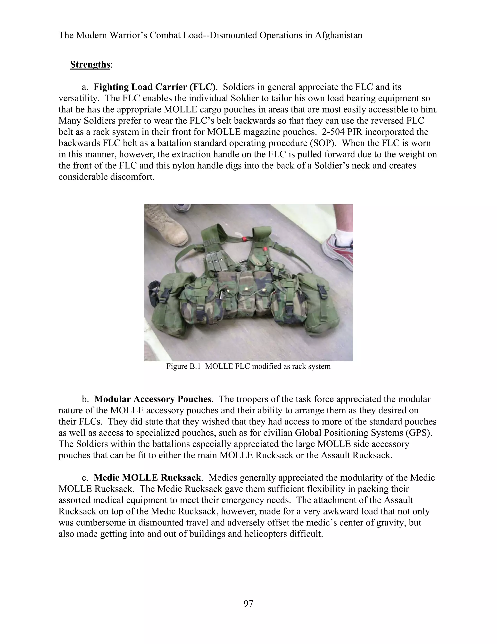 The Modern Warrior’s Combat Load--Dismounted Operations in Afghanistan
Strengths:
a. Fighting Load Carrier (FLC). Soldiers in general appreciate the FLC and its
versatility. The FLC enables the individual Soldier to tailor his own load bearing equipment so
that he has the appropriate MOLLE cargo pouches in areas that are most easily accessible to him.
Many Soldiers prefer to wear the FLC’s belt backwards so that they can use the reversed FLC
belt as a rack system in their front for MOLLE magazine pouches. 2-504 PIR incorporated the
backwards FLC belt as a battalion standard operating procedure (SOP). When the FLC is worn
in this manner, however, the extraction handle on the FLC is pulled forward due to the weight on
the front of the FLC and this nylon handle digs into the back of a Soldier’s neck and creates
considerable discomfort.

Figure B.1 MOLLE FLC modified as rack system

b. Modular Accessory Pouches. The troopers of the task force appreciated the modular
nature of the MOLLE accessory pouches and their ability to arrange them as they desired on
their FLCs. They did state that they wished that they had access to more of the standard pouches
as well as access to specialized pouches, such as for civilian Global Positioning Systems (GPS).
The Soldiers within the battalions especially appreciated the large MOLLE side accessory
pouches that can be fit to either the main MOLLE Rucksack or the Assault Rucksack.
c. Medic MOLLE Rucksack. Medics generally appreciated the modularity of the Medic
MOLLE Rucksack. The Medic Rucksack gave them sufficient flexibility in packing their
assorted medical equipment to meet their emergency needs. The attachment of the Assault
Rucksack on top of the Medic Rucksack, however, made for a very awkward load that not only
was cumbersome in dismounted travel and adversely offset the medic’s center of gravity, but
also made getting into and out of buildings and helicopters difficult.

97

 