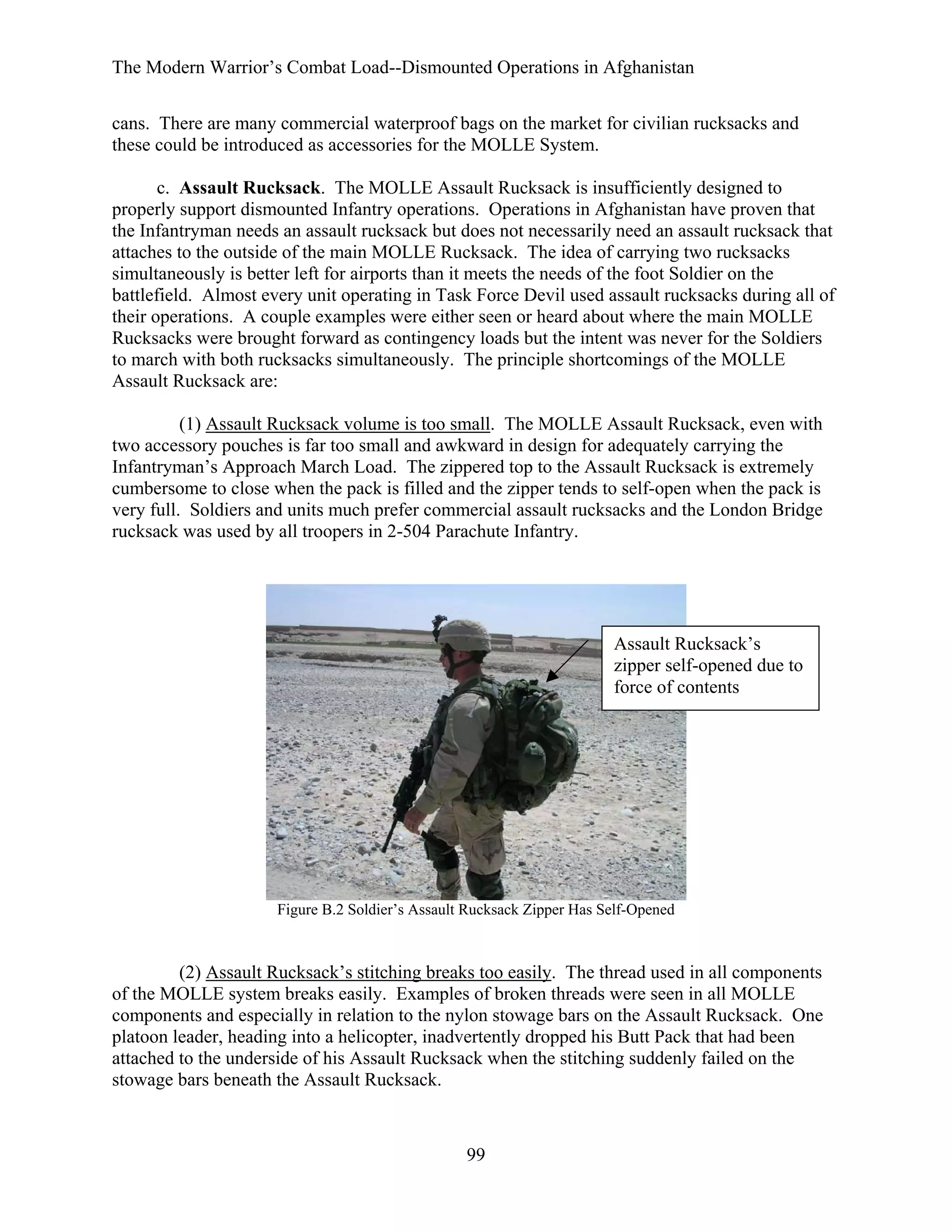 The Modern Warrior’s Combat Load--Dismounted Operations in Afghanistan
cans. There are many commercial waterproof bags on the market for civilian rucksacks and
these could be introduced as accessories for the MOLLE System.
c. Assault Rucksack. The MOLLE Assault Rucksack is insufficiently designed to
properly support dismounted Infantry operations. Operations in Afghanistan have proven that
the Infantryman needs an assault rucksack but does not necessarily need an assault rucksack that
attaches to the outside of the main MOLLE Rucksack. The idea of carrying two rucksacks
simultaneously is better left for airports than it meets the needs of the foot Soldier on the
battlefield. Almost every unit operating in Task Force Devil used assault rucksacks during all of
their operations. A couple examples were either seen or heard about where the main MOLLE
Rucksacks were brought forward as contingency loads but the intent was never for the Soldiers
to march with both rucksacks simultaneously. The principle shortcomings of the MOLLE
Assault Rucksack are:
(1) Assault Rucksack volume is too small. The MOLLE Assault Rucksack, even with
two accessory pouches is far too small and awkward in design for adequately carrying the
Infantryman’s Approach March Load. The zippered top to the Assault Rucksack is extremely
cumbersome to close when the pack is filled and the zipper tends to self-open when the pack is
very full. Soldiers and units much prefer commercial assault rucksacks and the London Bridge
rucksack was used by all troopers in 2-504 Parachute Infantry.

Assault Rucksack’s
zipper self-opened due to
force of contents

Figure B.2 Soldier’s Assault Rucksack Zipper Has Self-Opened

(2) Assault Rucksack’s stitching breaks too easily. The thread used in all components
of the MOLLE system breaks easily. Examples of broken threads were seen in all MOLLE
components and especially in relation to the nylon stowage bars on the Assault Rucksack. One
platoon leader, heading into a helicopter, inadvertently dropped his Butt Pack that had been
attached to the underside of his Assault Rucksack when the stitching suddenly failed on the
stowage bars beneath the Assault Rucksack.

99

 