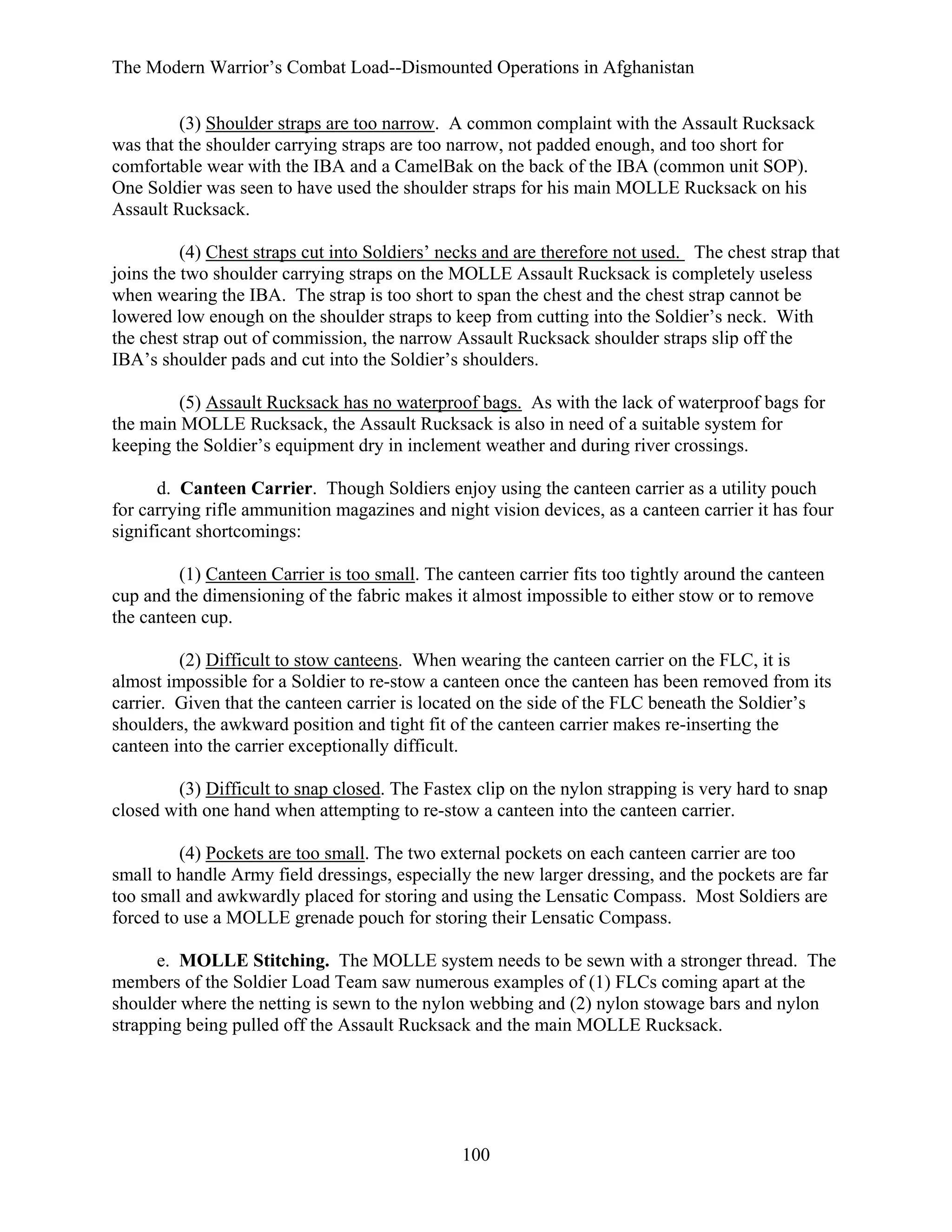 The Modern Warrior’s Combat Load--Dismounted Operations in Afghanistan
(3) Shoulder straps are too narrow. A common complaint with the Assault Rucksack
was that the shoulder carrying straps are too narrow, not padded enough, and too short for
comfortable wear with the IBA and a CamelBak on the back of the IBA (common unit SOP).
One Soldier was seen to have used the shoulder straps for his main MOLLE Rucksack on his
Assault Rucksack.
(4) Chest straps cut into Soldiers’ necks and are therefore not used. The chest strap that
joins the two shoulder carrying straps on the MOLLE Assault Rucksack is completely useless
when wearing the IBA. The strap is too short to span the chest and the chest strap cannot be
lowered low enough on the shoulder straps to keep from cutting into the Soldier’s neck. With
the chest strap out of commission, the narrow Assault Rucksack shoulder straps slip off the
IBA’s shoulder pads and cut into the Soldier’s shoulders.
(5) Assault Rucksack has no waterproof bags. As with the lack of waterproof bags for
the main MOLLE Rucksack, the Assault Rucksack is also in need of a suitable system for
keeping the Soldier’s equipment dry in inclement weather and during river crossings.
d. Canteen Carrier. Though Soldiers enjoy using the canteen carrier as a utility pouch
for carrying rifle ammunition magazines and night vision devices, as a canteen carrier it has four
significant shortcomings:
(1) Canteen Carrier is too small. The canteen carrier fits too tightly around the canteen
cup and the dimensioning of the fabric makes it almost impossible to either stow or to remove
the canteen cup.
(2) Difficult to stow canteens. When wearing the canteen carrier on the FLC, it is
almost impossible for a Soldier to re-stow a canteen once the canteen has been removed from its
carrier. Given that the canteen carrier is located on the side of the FLC beneath the Soldier’s
shoulders, the awkward position and tight fit of the canteen carrier makes re-inserting the
canteen into the carrier exceptionally difficult.
(3) Difficult to snap closed. The Fastex clip on the nylon strapping is very hard to snap
closed with one hand when attempting to re-stow a canteen into the canteen carrier.
(4) Pockets are too small. The two external pockets on each canteen carrier are too
small to handle Army field dressings, especially the new larger dressing, and the pockets are far
too small and awkwardly placed for storing and using the Lensatic Compass. Most Soldiers are
forced to use a MOLLE grenade pouch for storing their Lensatic Compass.
e. MOLLE Stitching. The MOLLE system needs to be sewn with a stronger thread. The
members of the Soldier Load Team saw numerous examples of (1) FLCs coming apart at the
shoulder where the netting is sewn to the nylon webbing and (2) nylon stowage bars and nylon
strapping being pulled off the Assault Rucksack and the main MOLLE Rucksack.

100

 