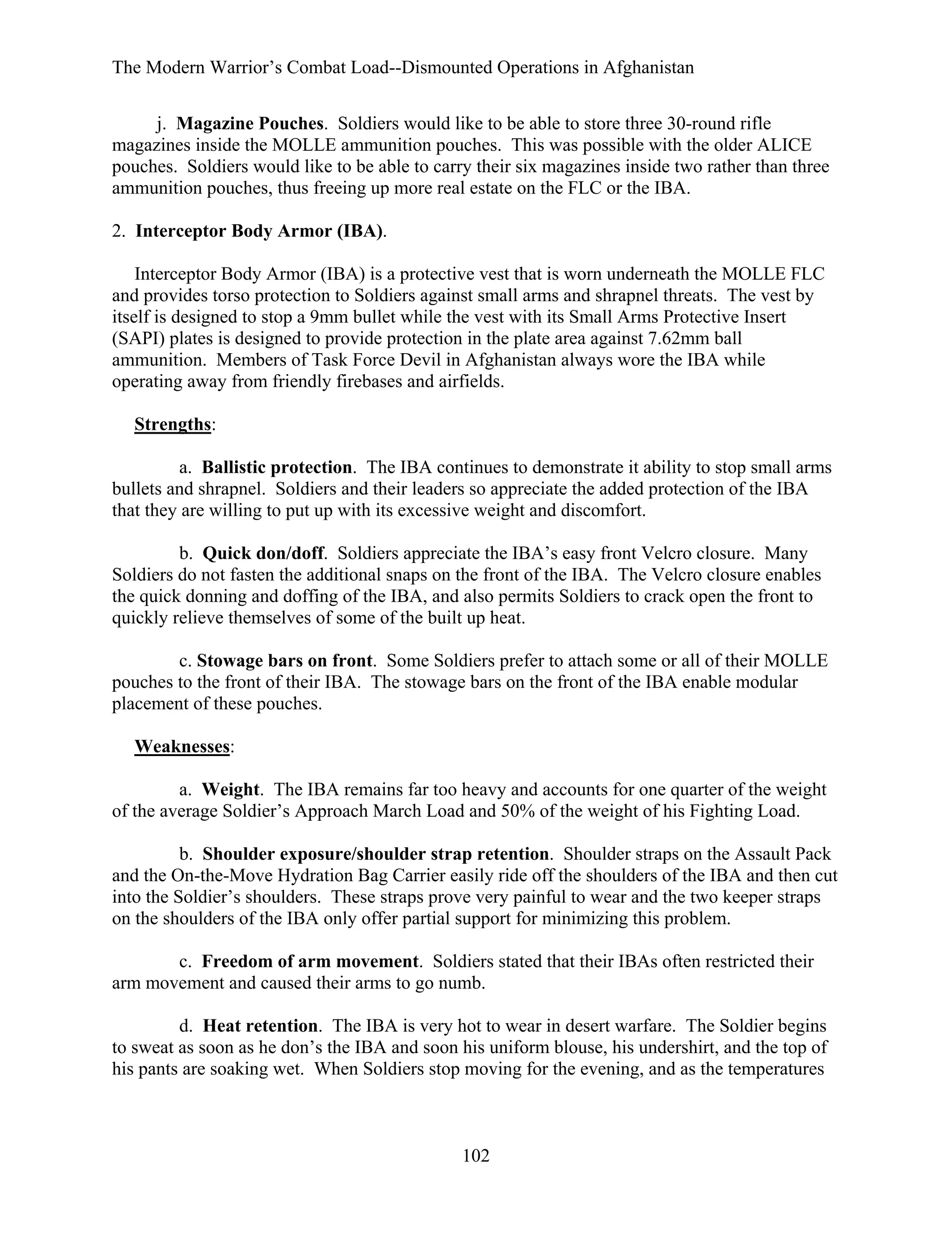 The Modern Warrior’s Combat Load--Dismounted Operations in Afghanistan
j. Magazine Pouches. Soldiers would like to be able to store three 30-round rifle
magazines inside the MOLLE ammunition pouches. This was possible with the older ALICE
pouches. Soldiers would like to be able to carry their six magazines inside two rather than three
ammunition pouches, thus freeing up more real estate on the FLC or the IBA.
2. Interceptor Body Armor (IBA).
Interceptor Body Armor (IBA) is a protective vest that is worn underneath the MOLLE FLC
and provides torso protection to Soldiers against small arms and shrapnel threats. The vest by
itself is designed to stop a 9mm bullet while the vest with its Small Arms Protective Insert
(SAPI) plates is designed to provide protection in the plate area against 7.62mm ball
ammunition. Members of Task Force Devil in Afghanistan always wore the IBA while
operating away from friendly firebases and airfields.
Strengths:
a. Ballistic protection. The IBA continues to demonstrate it ability to stop small arms
bullets and shrapnel. Soldiers and their leaders so appreciate the added protection of the IBA
that they are willing to put up with its excessive weight and discomfort.
b. Quick don/doff. Soldiers appreciate the IBA’s easy front Velcro closure. Many
Soldiers do not fasten the additional snaps on the front of the IBA. The Velcro closure enables
the quick donning and doffing of the IBA, and also permits Soldiers to crack open the front to
quickly relieve themselves of some of the built up heat.
c. Stowage bars on front. Some Soldiers prefer to attach some or all of their MOLLE
pouches to the front of their IBA. The stowage bars on the front of the IBA enable modular
placement of these pouches.
Weaknesses:
a. Weight. The IBA remains far too heavy and accounts for one quarter of the weight
of the average Soldier’s Approach March Load and 50% of the weight of his Fighting Load.
b. Shoulder exposure/shoulder strap retention. Shoulder straps on the Assault Pack
and the On-the-Move Hydration Bag Carrier easily ride off the shoulders of the IBA and then cut
into the Soldier’s shoulders. These straps prove very painful to wear and the two keeper straps
on the shoulders of the IBA only offer partial support for minimizing this problem.
c. Freedom of arm movement. Soldiers stated that their IBAs often restricted their
arm movement and caused their arms to go numb.
d. Heat retention. The IBA is very hot to wear in desert warfare. The Soldier begins
to sweat as soon as he don’s the IBA and soon his uniform blouse, his undershirt, and the top of
his pants are soaking wet. When Soldiers stop moving for the evening, and as the temperatures

102

 