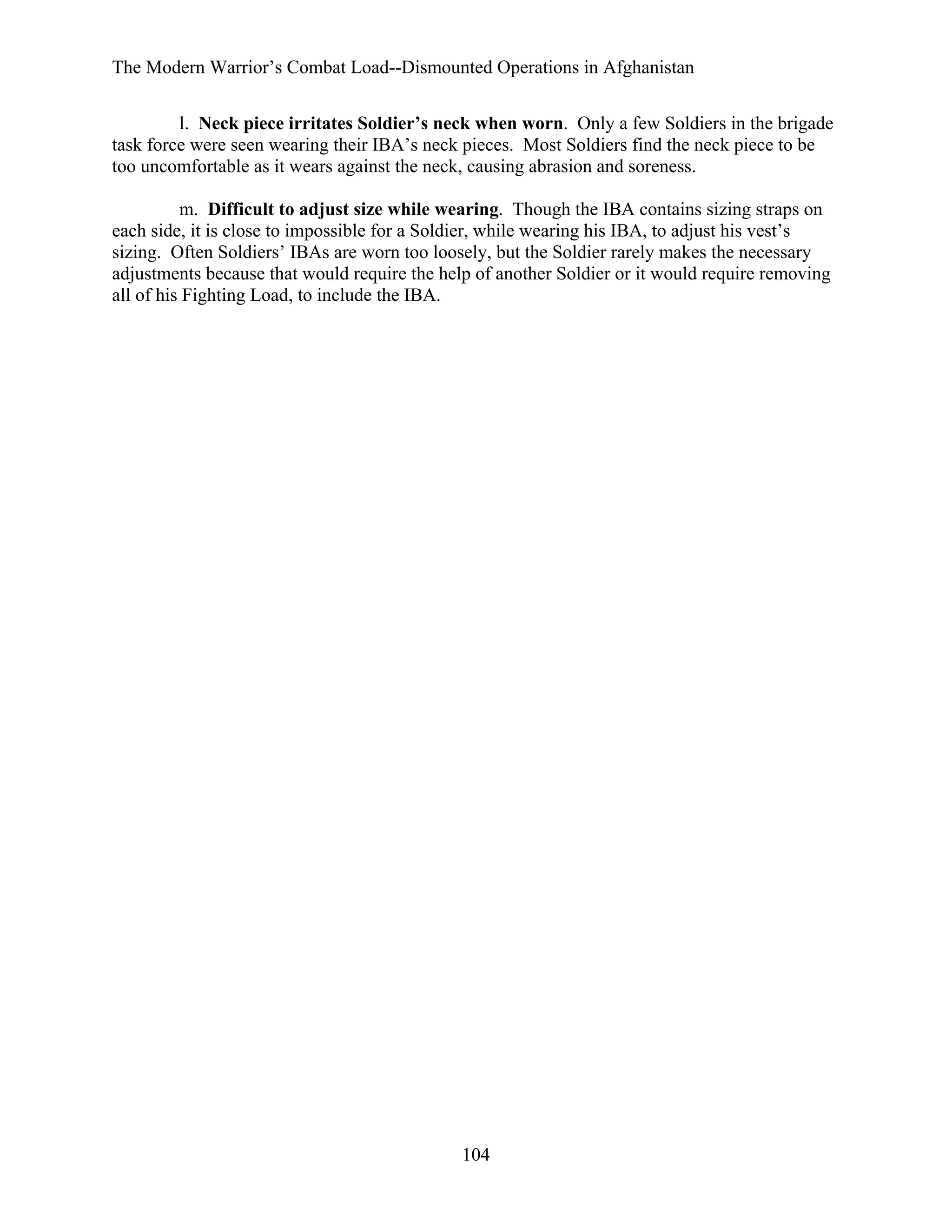 The Modern Warrior’s Combat Load--Dismounted Operations in Afghanistan
l. Neck piece irritates Soldier’s neck when worn. Only a few Soldiers in the brigade
task force were seen wearing their IBA’s neck pieces. Most Soldiers find the neck piece to be
too uncomfortable as it wears against the neck, causing abrasion and soreness.
m. Difficult to adjust size while wearing. Though the IBA contains sizing straps on
each side, it is close to impossible for a Soldier, while wearing his IBA, to adjust his vest’s
sizing. Often Soldiers’ IBAs are worn too loosely, but the Soldier rarely makes the necessary
adjustments because that would require the help of another Soldier or it would require removing
all of his Fighting Load, to include the IBA.

104

 